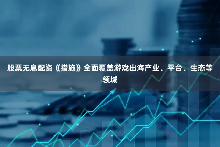 股票无息配资《措施》全面覆盖游戏出海产业、平台、生态等领域
