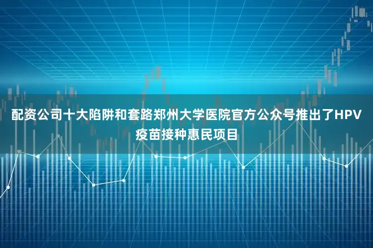 配资公司十大陷阱和套路郑州大学医院官方公众号推出了HPV疫苗接种惠民项目
