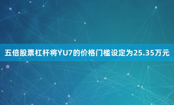 五倍股票杠杆将YU7的价格门槛设定为25.35万元