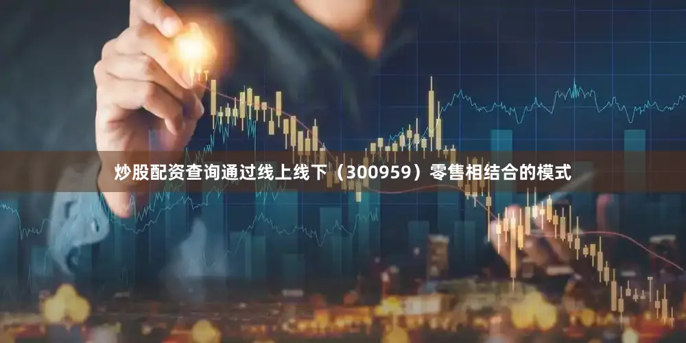 炒股配资查询通过线上线下（300959）零售相结合的模式