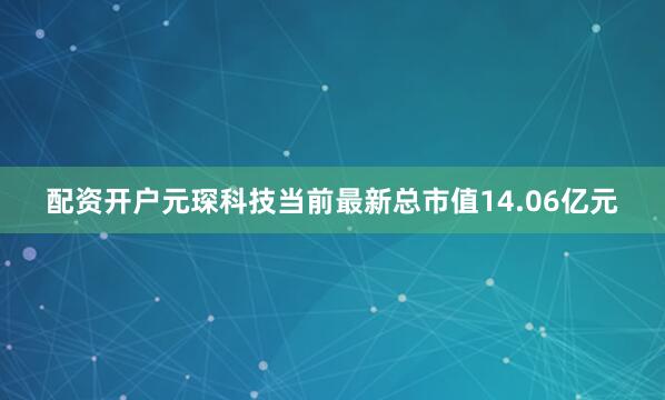 配资开户元琛科技当前最新总市值14.06亿元