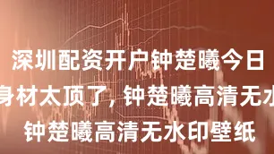 深圳配资开户钟楚曦今日OOTD 身材太顶了, 钟楚曦高清无水印壁纸