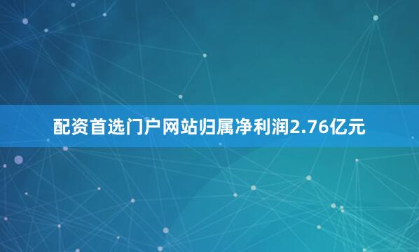 配资首选门户网站归属净利润2.76亿元