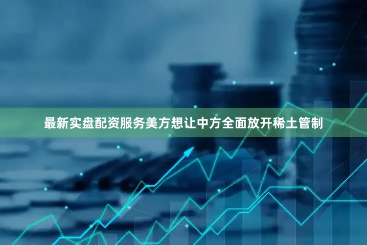 最新实盘配资服务美方想让中方全面放开稀土管制
