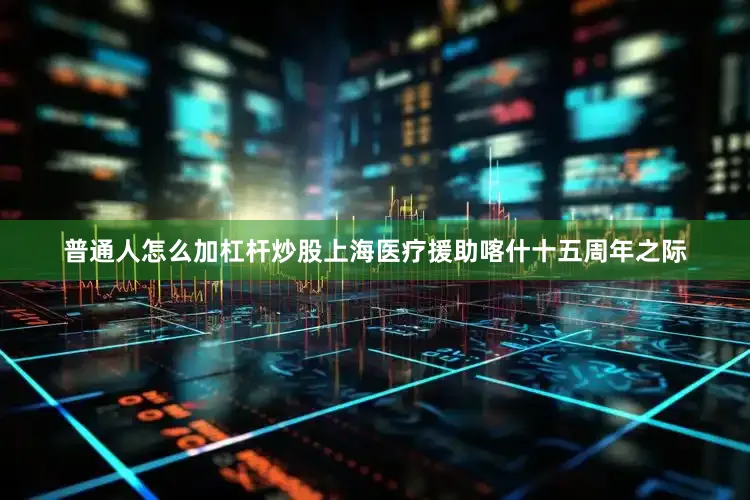 普通人怎么加杠杆炒股上海医疗援助喀什十五周年之际