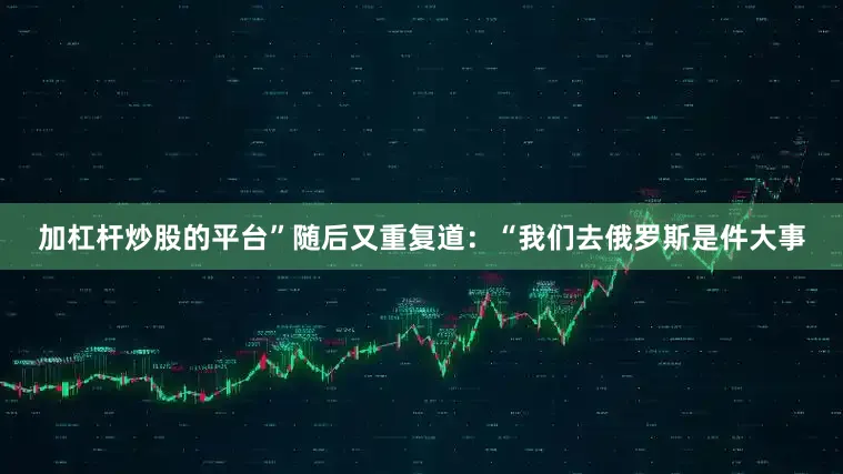 加杠杆炒股的平台”随后又重复道：“我们去俄罗斯是件大事