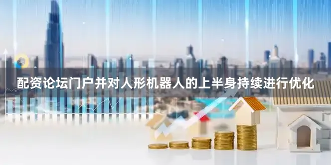 配资论坛门户并对人形机器人的上半身持续进行优化