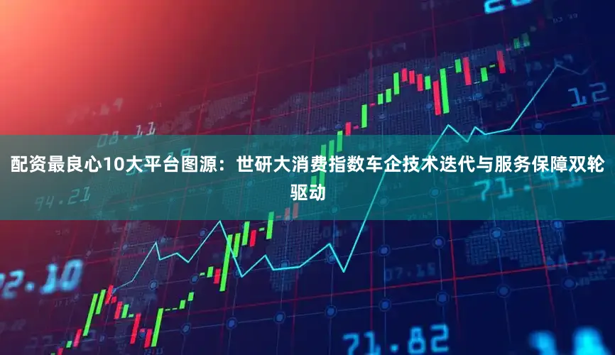 配资最良心10大平台图源：世研大消费指数车企技术迭代与服务保障双轮驱动