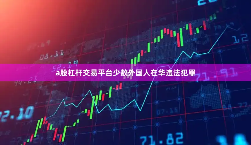 a股杠杆交易平台少数外国人在华违法犯罪