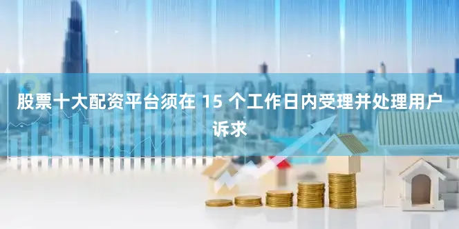 股票十大配资平台须在 15 个工作日内受理并处理用户诉求