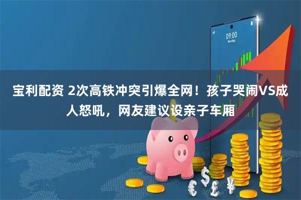 宝利配资 2次高铁冲突引爆全网！孩子哭闹VS成人怒吼，网友建议设亲子车厢