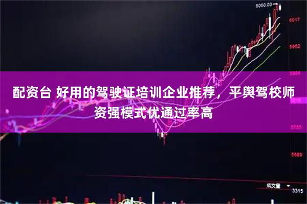 配资台 好用的驾驶证培训企业推荐，平舆驾校师资强模式优通过率高