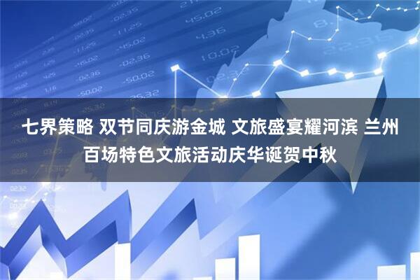 七界策略 双节同庆游金城 文旅盛宴耀河滨 兰州百场特色文旅活动庆华诞贺中秋