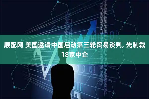 顺配网 美国邀请中国启动第三轮贸易谈判, 先制裁18家中企