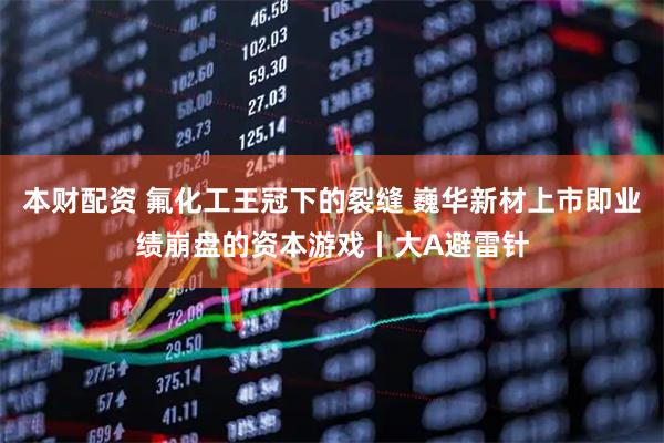 本财配资 氟化工王冠下的裂缝 巍华新材上市即业绩崩盘的资本游戏丨大A避雷针