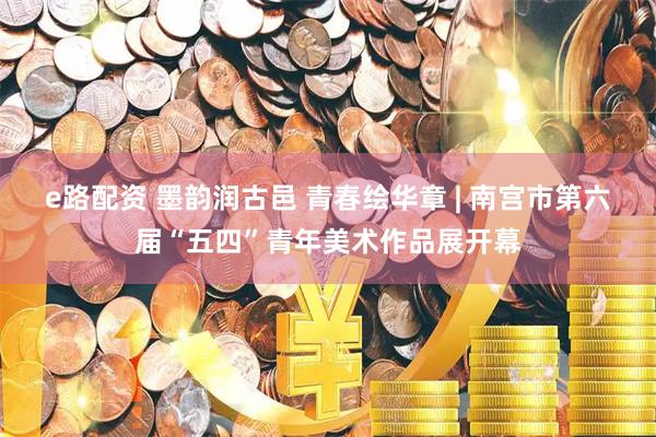 e路配资 墨韵润古邑 青春绘华章 | 南宫市第六届“五四”青年美术作品展开幕