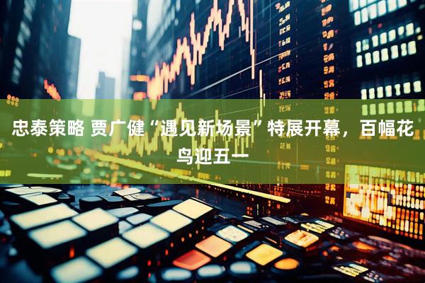 忠泰策略 贾广健“遇见新场景”特展开幕，百幅花鸟迎五一