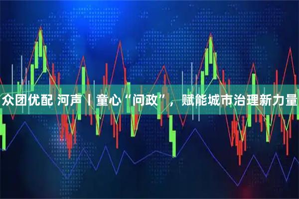 众团优配 河声丨童心“问政”，赋能城市治理新力量