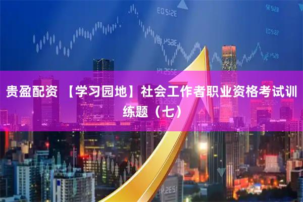 贵盈配资 【学习园地】社会工作者职业资格考试训练题（七）