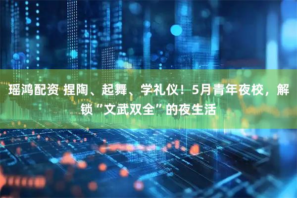 瑶鸿配资 捏陶、起舞、学礼仪！5月青年夜校，解锁“文武双全”的夜生活