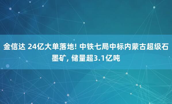 金信达 24亿大单落地! 中铁七局中标内蒙古超级石墨矿, 储量超3.1亿吨