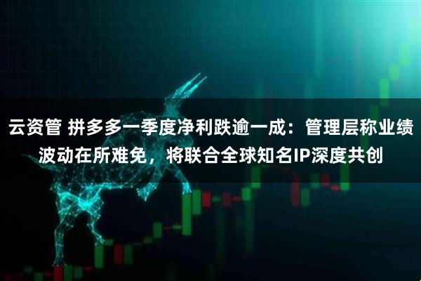 云资管 拼多多一季度净利跌逾一成：管理层称业绩波动在所难免，将联合全球知名IP深度共创