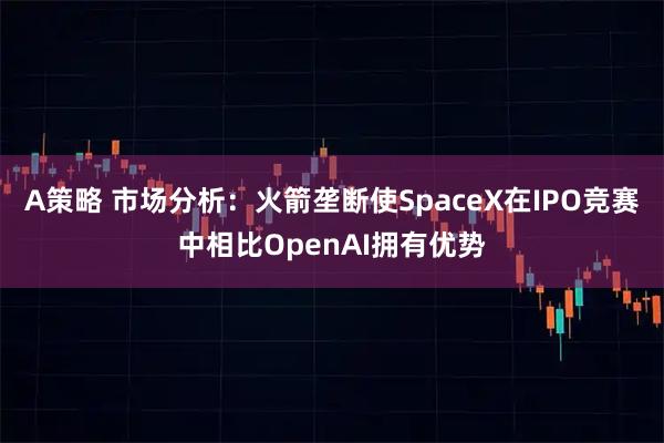 A策略 市场分析：火箭垄断使SpaceX在IPO竞赛中相比OpenAI拥有优势
