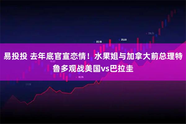 易投投 去年底官宣恋情！水果姐与加拿大前总理特鲁多观战美国vs巴拉圭
