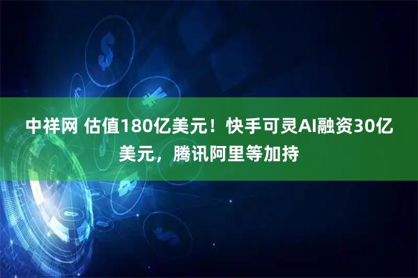 中祥网 估值180亿美元！快手可灵AI融资30亿美元，腾讯阿里等加持