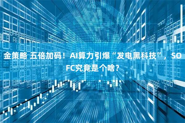 金策略 五倍加码！AI算力引爆“发电黑科技”，SOFC究竟是个啥？