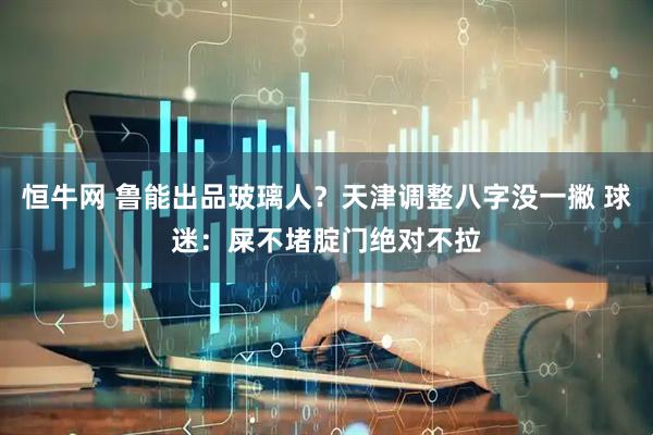 恒牛网 鲁能出品玻璃人？天津调整八字没一撇 球迷：屎不堵腚门绝对不拉