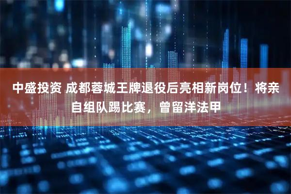 中盛投资 成都蓉城王牌退役后亮相新岗位！将亲自组队踢比赛，曾留洋法甲