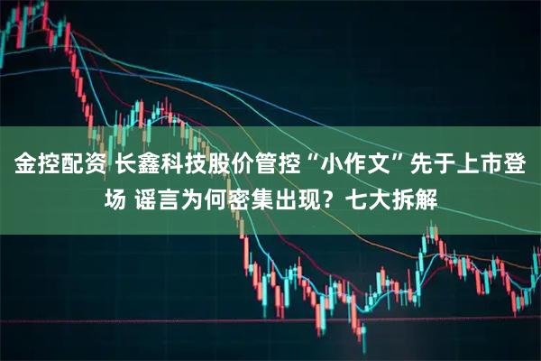金控配资 长鑫科技股价管控“小作文”先于上市登场 谣言为何密集出现？七大拆解