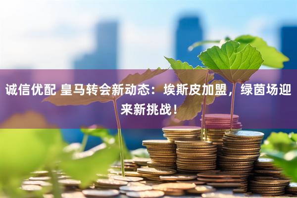 诚信优配 皇马转会新动态：埃斯皮加盟，绿茵场迎来新挑战！