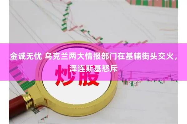 金诚无忧 乌克兰两大情报部门在基辅街头交火，泽连斯基怒斥
